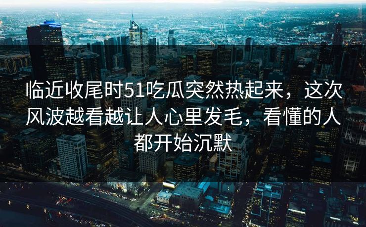 临近收尾时51吃瓜突然热起来，这次风波越看越让人心里发毛，看懂的人都开始沉默