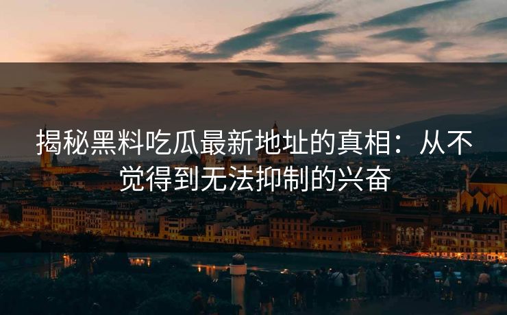 揭秘黑料吃瓜最新地址的真相：从不觉得到无法抑制的兴奋