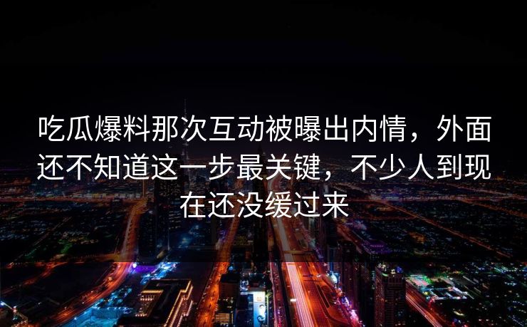 吃瓜爆料那次互动被曝出内情，外面还不知道这一步最关键，不少人到现在还没缓过来