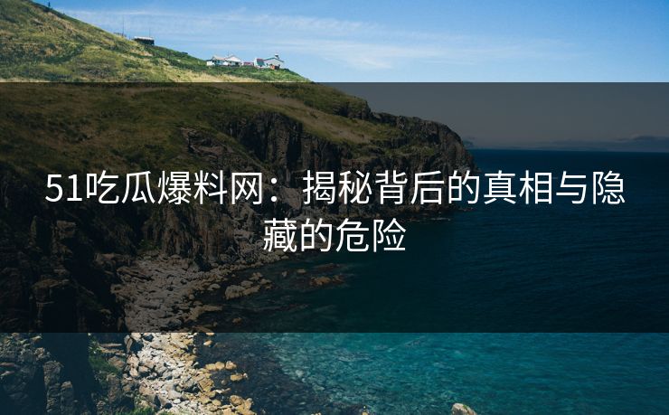 51吃瓜爆料网：揭秘背后的真相与隐藏的危险