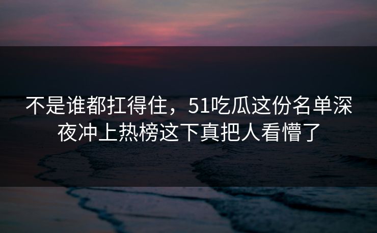 不是谁都扛得住,51吃瓜这份名单深夜冲上热榜这下真把人看懵了 不是谁都扛得住,51吃瓜这份名单深夜冲上热榜这下真把人看懵了