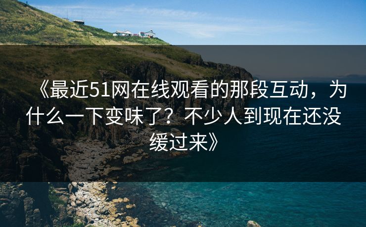 《最近51网在线观看的那段互动，为什么一下变味了？不少人到现在还没缓过来》